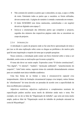 • Não constam do sumário as partes que o antecedem, ou seja, a capa e a folha
de rosto. Entretanto todas as partes que o sucedem, se forem utilizadas,
devem constar nele. A página do sumário é contada e numerada em romano.
• O título SUMÁRIO (em letras maiúsculas, centralizadas e em negrito)
deverá ser digitado com espaço 2.
• Inicia-se a enumeração das diferentes partes que compõem o projecto,
seguidas dos números das respectivas páginas onde elas se encontram no
corpo do projecto.
2.3.4 INTRODUÇÃO
A introdução é a parte do projecto onde se faz uma breve apresentação do tema e
por isso se dá uma explicação sobre como se chegou ao problema e do motivo pelo
qual há uma inquietação a respeito do tema que se propõe pesquisar.
Nesse contexto, a introdução pode conter um breve historial sobre o tema a ser
abordado, assim como as motivações que levaram a propô-lo.
O tema não dever ser muito amplo. Expressões como “O direito constitucional”,
“Era digital”, “A internet”, “malária”, “protecção ambiental”, “amarelecimento do
coqueiro”, “cárie”entre outras, sugerem temas de conteúdo demasiadamente extenso
para ser estudado num único trabalho académico.
Uma boa forma de se limitar o tema é circunscrevê-lo espacial e/ou
temporalmente. Além da limitação circunstancial (espaço e/ou tempo), outras formas
de “afunilamento” do tema deverão ser pensadas de acordo com a especificidade da
área escolhida para a pesquisa.
Adjectivos restritivos, adjectivos explicativos e complementos nominais de
especificação podem auxiliar nessa tarefa de delimitar ainda mais o tema. Por
exemplo, em vez de se falar da “Organização do trabalho”, que seria um tema muito
amplo, pode-se falar da “Organização social do trabalho de produção artesanal na
costa de Moçambique”.
 
