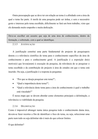 Outra preocupação que se deve ter em relação ao tema é a afinidade com a área da
qual o tema faz parte. A tarefa de uma pesquisa pode ser árdua, e sem o necessário
gosto e interesse pelo tema escolhido, dificilmente se fará um bom trabalho, visto que
ele demanda muito empenho e muita dedicação.
Deve-se escolher um assunto que seja de uma área de conhecimento, dentro da
formação, e sobretudo, com a qual se identifique.
2.3.5 JUSTIFICAÇÃO
A justificação constitui uma parte fundamental do projecto de pesquisapois
denota a a relevância científica do tema para o conhecimento específico da área de
conhecimento e para o conhecimento geral. A justificação é a exposição do(s)
motivo(s) que levou(aram) à execução da pesquisa, da relevância de se pesquisar o
tema escolhido e da contribuição do projecto à área de estudos em que o tema está
inserido. Ou seja, a justificação é a resposta às perguntas:
• “Por que se deseja pesquisar este tema?”;
• “Qual a importância deste tema?”;
• “Qual a relevância deste tema para a área de conhecimento à qual o trabalho
está vinculado?”
É nessa etapa que se devem abordar como elementos principais a delimitação, a
relevância e a viabilidade da pesquisa.
2.3.6 DELIMITAÇÃO
Como é impossível abranger numa única pesquisa todo o conhecimento duma área,
devem-se fazer recortes a fim de identificar o foco do tema, ou seja, seleccionar uma
parte num todo ou seja delimitar não é mais do que colocar limites.
O que delimitar?
 