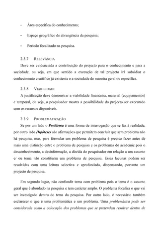 - Área específica do conhecimento;
- Espaço geográfico de abrangência da pesquisa;
- Período focalizado na pesquisa.
2.3.7 RELEVÂNCIA
Deve ser evidenciada a contribuição do projecto para o conhecimento e para a
sociedade, ou seja, em que sentido a execução de tal projecto irá subsidiar o
conhecimento científico já existente e a sociedade de maneira geral ou específica.
2.3.8 VIABILIDADE
A justificação deve demonstrar a viabilidade financeira, material (equipamentos)
e temporal, ou seja, o pesquisador mostra a possibilidade do projecto ser executado
com os recursos disponíveis.
2.3.9 PROBLEMATIZAÇÃO
Se por um lado o Problema é uma forma de interrogação que se faz à realidade,
por outro lado Hipóteses são afirmações que permitem concluir que sem problema não
há pesquisa, mas, para formular um problema de pesquisa é preciso fazer antes de
mais uma distinção entre o problema de pesquisa e os problemas do academic pois o
desconhecimento, a desinformação, a dúvida do pesquisador em relação a um assunto
e/ ou tema não constituem um problema de pesquisa. Essas lacunas podem ser
resolvidas com uma leitura selectiva e aprofundada, dispensando, portanto um
projecto de pesquisa.
Em segundo lugar, não confundir tema com problema pois o tema é o assunto
geral que é abordado na pesquisa e tem carácter amplo. O problema focaliza o que vai
ser investigado dentro do tema da pesquisa. Por outro lado, é necessário também
esclarecer o que é uma problemática e um problema. Uma problemática pode ser
considerada como a colocação dos problemas que se pretendem resolver dentro de
 