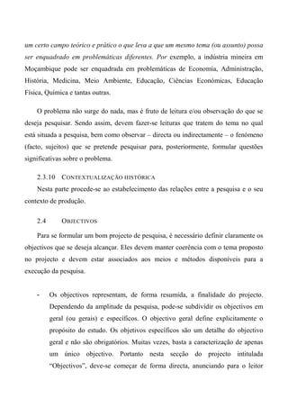 um certo campo teórico e prático o que leva a que um mesmo tema (ou assunto) possa
ser enquadrado em problemáticas diferentes. Por exemplo, a indústria mineira em
Moçambique pode ser enquadrada em problemáticas de Economia, Administração,
História, Medicina, Meio Ambiente, Educação, Ciências Económicas, Educação
Física, Química e tantas outras.
O problema não surge do nada, mas é fruto de leitura e/ou observação do que se
deseja pesquisar. Sendo assim, devem fazer-se leituras que tratem do tema no qual
está situada a pesquisa, bem como observar – directa ou indirectamente – o fenómeno
(facto, sujeitos) que se pretende pesquisar para, posteriormente, formular questões
significativas sobre o problema.
2.3.10 CONTEXTUALIZAÇÃO HISTÓRICA
Nesta parte procede-se ao estabelecimento das relações entre a pesquisa e o seu
contexto de produção.
2.4 OBJECTIVOS
Para se formular um bom projecto de pesquisa, é necessário definir claramente os
objectivos que se deseja alcançar. Eles devem manter coerência com o tema proposto
no projecto e devem estar associados aos meios e métodos disponíveis para a
execução da pesquisa.
- Os objectivos representam, de forma resumida, a finalidade do projecto.
Dependendo da amplitude da pesquisa, pode-se subdividir os objectivos em
geral (ou gerais) e específicos. O objectivo geral define explicitamente o
propósito do estudo. Os objetivos específicos são um detalhe do objectivo
geral e não são obrigatórios. Muitas vezes, basta a caracterização de apenas
um único objectivo. Portanto nesta secção do projecto intitulada
“Objectivos”, deve-se começar de forma directa, anunciando para o leitor
 