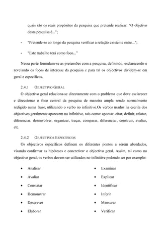 quais são os reais propósitos da pesquisa que pretende realizar. "O objetivo
desta pesquisa é...";
- "Pretende-se ao longo da pesquisa verificar a relação existente entre...";
- "Este trabalho terá como foco...”
Nessa parte formulam-se as pretensões com a pesquisa, definindo, esclarecendo e
revelando os focos de interesse da pesquisa e para tal os objectivos dividem-se em
geral e específicos.
2.4.1 OBJECTIVO GERAL
O objectivo geral relaciona-se directamente com o problema que deve esclarecer
e direccionar o foco central da pesquisa de maneira ampla sendo normalmente
redigido numa frase, utilizando o verbo no infinitivo.Os verbos usados na escrita dos
objectivos geralmente aparecem no infinitivo, tais como: apontar, citar, definir, relatar,
diferenciar, desenvolver, organizar, traçar, comparar, diferenciar, construir, avaliar,
etc.
2.4.2 OBJECTIVOS ESPECÍFICOS
Os objectivos específicos definem os diferentes pontos a serem abordados,
visando confirmar as hipóteses e concretizar o objectivo geral. Assim, tal como no
objectivo geral, os verbos devem ser utilizados no infinitive podendo ser por exemplo:
• Analisar
• Avaliar
• Constatar
• Demonstrar
• Descrever
• Elaborar
• Examinar
• Explicar
• Identificar
• Inferir
• Mensurar
• Verificar
 