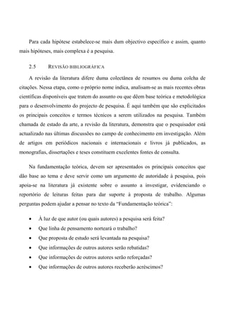 Para cada hipótese estabelece-se mais dum objectivo específico e assim, quanto
mais hipóteses, mais complexa é a pesquisa.
2.5 REVISÃO BIBLIOGRÁFICA
A revisão da literatura difere duma colectânea de resumos ou duma colcha de
citações. Nessa etapa, como o próprio nome indica, analisam-se as mais recentes obras
científicas disponíveis que tratem do assunto ou que dêem base teórica e metodológica
para o desenvolvimento do projecto de pesquisa. É aqui também que são explicitados
os principais conceitos e termos técnicos a serem utilizados na pesquisa. Também
chamada de estado da arte, a revisão da literatura, demonstra que o pesquisador está
actualizado nas últimas discussões no campo de conhecimento em investigação. Além
de artigos em periódicos nacionais e internacionais e livros já publicados, as
monografias, dissertações e teses constituem excelentes fontes de consulta.
Na fundamentação teórica, devem ser apresentados os principais conceitos que
dão base ao tema e deve servir como um argumento de autoridade à pesquisa, pois
apoia-se na literatura já existente sobre o assunto a investigar, evidenciando o
reportório de leituras feitas para dar suporte à proposta de trabalho. Algumas
perguntas podem ajudar a pensar no texto da “Fundamentação teórica”:
• À luz de que autor (ou quais autores) a pesquisa será feita?
• Que linha de pensamento norteará o trabalho?
• Que proposta de estudo será levantada na pesquisa?
• Que informações de outros autores serão rebatidas?
• Que informações de outros autores serão reforçadas?
• Que informações de outros autores receberão acréscimos?
 