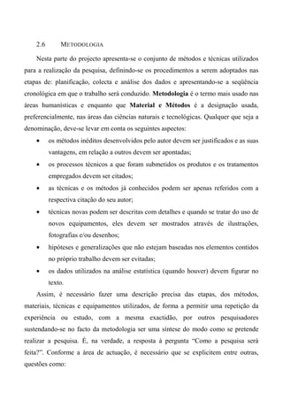 2.6 METODOLOGIA
Nesta parte do projecto apresenta-se o conjunto de métodos e técnicas utilizados
para a realização da pesquisa, definindo-se os procedimentos a serem adoptados nas
etapas de: planificação, colecta e análise dos dados e apresentando-se a seqüência
cronológica em que o trabalho será conduzido. Metodologia é o termo mais usado nas
áreas humanísticas e enquanto que Material e Métodos é a designação usada,
preferencialmente, nas áreas das ciências naturais e tecnológicas. Qualquer que seja a
denominação, deve-se levar em conta os seguintes aspectos:
• os métodos inéditos desenvolvidos pelo autor devem ser justificados e as suas
vantagens, em relação a outros devem ser apontadas;
• os processos técnicos a que foram submetidos os produtos e os tratamentos
empregados devem ser citados;
• as técnicas e os métodos já conhecidos podem ser apenas referidos com a
respectiva citação do seu autor;
• técnicas novas podem ser descritas com detalhes e quando se tratar do uso de
novos equipamentos, eles devem ser mostrados através de ilustrações,
fotografias e/ou desenhos;
• hipóteses e generalizações que não estejam baseadas nos elementos contidos
no próprio trabalho devem ser evitadas;
• os dados utilizados na análise estatística (quando houver) devem figurar no
texto.
Assim, é necessário fazer uma descrição precisa das etapas, dos métodos,
materiais, técnicas e equipamentos utilizados, de forma a permitir uma repetição da
experiência ou estudo, com a mesma exactidão, por outros pesquisadores
sustendando-se no facto da metodologia ser uma síntese do modo como se pretende
realizar a pesquisa. É, na verdade, a resposta à pergunta “Como a pesquisa será
feita?”. Conforme a área de actuação, é necessário que se explicitem entre outras,
questões como:
 
