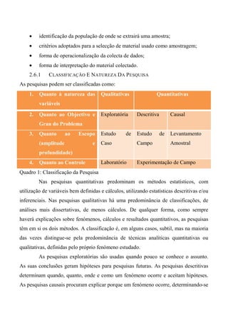 • identificação da população de onde se extrairá uma amostra;
• critérios adoptados para a selecção de material usado como amostragem;
• forma de operacionalização da colecta de dados;
• forma de interpretação do material colectado.
2.6.1 CLASSIFICAÇÃO E NATUREZA DA PESQUISA
As pesquisas podem ser classificadas como:
1. Quanto à natureza das
variáveis
Qualitativas Quantitativas
2. Quanto ao Objectivo e
Grau do Problema
Exploratória Descritiva Causal
3. Quanto ao Escopo
(amplitude e
profundidade)
Estudo de
Caso
Estudo de
Campo
Levantamento
Amostral
4. Quanto ao Controle Laboratório Experimentação de Campo
Quadro 1: Classificação da Pesquisa
Nas pesquisas quantitativas predominam os métodos estatísticos, com
utilização de variáveis bem definidas e cálculos, utilizando estatísticas descritivas e/ou
inferenciais. Nas pesquisas qualitativas há uma predominância de classificações, de
análises mais dissertativas, de menos cálculos. De qualquer forma, como sempre
haverá explicações sobre fenómenos, cálculos e resultados quantitativos, as pesquisas
têm em si os dois métodos. A classificação é, em alguns casos, subtil, mas na maioria
das vezes distingue-se pela predominância de técnicas analíticas quantitativas ou
qualitativas, definidas pelo próprio fenómeno estudado.
As pesquisas exploratórias são usadas quando pouco se conhece o assunto.
As suas conclusões geram hipóteses para pesquisas futuras. As pesquisas descritivas
determinam quando, quanto, onde e como um fenómeno ocorre e aceitam hipóteses.
As pesquisas causais procuram explicar porque um fenómeno ocorre, determinando-se
 