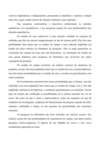 variáveis dependentes e independentes, procurando-se identificar e analisar a relação
entre elas, quase sempre através de métodos estatísticos mais apurados.
Nas pesquisas exploratórias e descritivas predominam os métodos
qualitativos e/ou quantitativos, e nas pesquisas causais há uma predominância dos
métodos quantitativos.
Os estudos de caso referem-se à uma situação, entidade ou conjunto de
entidades que têm um mesmo comportamento ou são do mesmo perfil. Eles têm uma
profundidade bem maior que os estudos de campo e uma reduzida amplitude em
função do baixo número de elementos de pesquisas. Não se pode generalizar as
conclusões dos estudos de caso, pois são particulares. As conclusões de estudos de
caso geram hipóteses para pesquisas de fenómenos que envolvam um maior
contingente de pesquisa.
Os estudos de campo envolvem um número razoável de elementos de
pesquisa, ou seja, têm uma amplitude maior que os estudos de caso, aceitam hipóteses,
mas têm menos profundidade que os estudos de caso, e resulta em generalizações com
certas restrições.
Os levantamentos amostrais têm menor profundidade que os demais, mas são
realizados com uma população bem maior que os estudos de campo, isto é, têm alta
amplitude, utilizam-se de hipóteses, e produzem generalizações na conclusão. Nesses
tipos de estudos são verificadas as possibilidades de se utilizar amostras em vez de
censo. Há casos em que o censo é imprescindível, como nas situações em que há
condições da investigação, exigências de financiamento da pesquisa, quando há infra-
estrutura, viabilidade e tempo, ou por questões de perecibilidade dos elementos
amostrais.
As pesquisas de laboratório são mais utilizadas nas ciências exactas. Nas
ciências sociais há uma predominância de experiências de campo, com apoio teórico
(pesquisa teórico-empírica). O objecto de um trabalho de stricto e lato sensu
normalmente apresenta-se como:
 