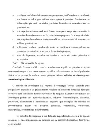 a. revisão de modelos teóricos no tema apresentado, justificando-se a escolha de
um desses modelos para utilizar como apoio à pesquisa. Analisam-se as
informações por meio de dados primários, baseadas em entrevistas ou em
questionários;
b. outra opção é misturar modelos teóricos, para apoiar as questões ou variáveis
a analisar baseado num roteiro de entrevista ou perguntas de um questionário;
c. nas pesquisas baseadas em dados secundários, normalmente há interesse em
análises quantitativas;
d. utilizam-se também estudos de caso ou multicasos comparando-se os
resultados encontrados com a teoria de apoio da pesquisa;
e. teste de hipóteses, modelos ou teorias a partir de dados primários e
secundários.
2.6.2 MÉTODOS DE PESQUISA
O método é compreendido como o caminho a ser seguido na pesquisa ou seja o
conjunto de etapas e processos a serem vencidos ordenadamente na investigação dos
factos ou na procura da verdade. Numa pesquisa existem métodos de abordagem e
métodos de procedimento.
O método de abordagem diz respeito à concepção teórica utilizada pelo
pesquisador, enquanto o de procedimento relaciona-se à maneira específica pela qual
o objecto será trabalhado durante o processo de pesquisa. Exemplos de métodos de
abordagem podem ser: hipotético-dedutivo, indutivo, fenomenológico, dialéctico,
positivista, estruturalista e hermeneutico enquanto que exemplos de métodos de
procedimentos podem ser: histórico, estatístico, comparativo, observação,
monográfico, econométrico e experimental.
Os métodos de pesquisa e a sua definição dependem do objecto e do tipo de
pesquisa. Os tipos mais comuns de pesquisa são: de campo; bibliográfica; descritiva e
experimental.
 