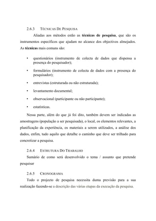 2.6.3 TÉCNICAS DE PESQUISA
Aliadas aos métodos estão as técnicas de pesquisa, que são os
instrumentos específicos que ajudam no alcance dos objectivos almejados.
As técnicas mais comuns são:
• questionários (instrumento de colecta de dados que dispensa a
presença do pesquisador);
• formulários (instrumento de colecta de dados com a presença do
pesquisador);
• entrevistas (estruturada ou não estruturada);
• levantamento documental;
• observacional (participante ou não participante);
• estatísticas.
Nessa parte, além do que já foi dito, também devem ser indicadas as
amostragens (população a ser pesquisada), o local, os elementos relevantes, a
planificação da experiência, os materiais a serem utilizados, a análise dos
dados, enfim, tudo aquilo que detalhe o caminho que deve ser trilhado para
concretizar a pesquisa.
2.6.4 ESTRUTURA DO TRABALHO
Sumário de como será desenvolvido o tema / assunto que pretende
pesquisar
2.6.5 CRONOGRAMA
Todo o projecto de pesquisa necessita duma previsão para a sua
realização fazendo-se a descrição das várias etapas da execução da pesquisa.
 