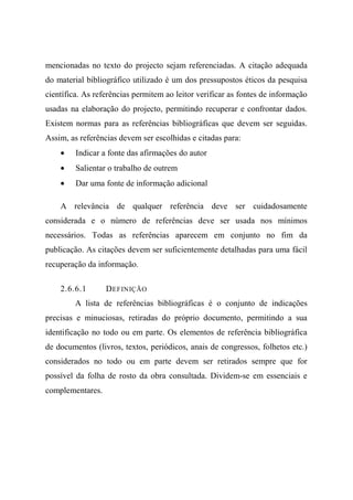 mencionadas no texto do projecto sejam referenciadas. A citação adequada
do material bibliográfico utilizado é um dos pressupostos éticos da pesquisa
científica. As referências permitem ao leitor verificar as fontes de informação
usadas na elaboração do projecto, permitindo recuperar e confrontar dados.
Existem normas para as referências bibliográficas que devem ser seguidas.
Assim, as referências devem ser escolhidas e citadas para:
• Indicar a fonte das afirmações do autor
• Salientar o trabalho de outrem
• Dar uma fonte de informação adicional
A relevância de qualquer referência deve ser cuidadosamente
considerada e o número de referências deve ser usada nos mínimos
necessários. Todas as referências aparecem em conjunto no fim da
publicação. As citações devem ser suficientemente detalhadas para uma fácil
recuperação da informação.
2.6.6.1 DEFINIÇÃO
A lista de referências bibliográficas é o conjunto de indicações
precisas e minuciosas, retiradas do próprio documento, permitindo a sua
identificação no todo ou em parte. Os elementos de referência bibliográfica
de documentos (livros, textos, periódicos, anais de congressos, folhetos etc.)
considerados no todo ou em parte devem ser retirados sempre que for
possível da folha de rosto da obra consultada. Dividem-se em essenciais e
complementares.
 