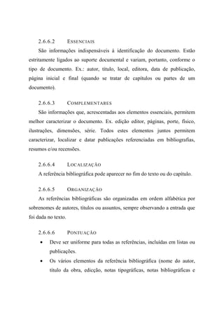 2.6.6.2 ESSENCIAIS
São informações indispensáveis à identificação do documento. Estão
estritamente ligados ao suporte documental e variam, portanto, conforme o
tipo de documento. Ex.: autor, título, local, editora, data de publicação,
página inicial e final (quando se tratar de capítulos ou partes de um
documento).
2.6.6.3 COMPLEMENTARES
São informações que, acrescentadas aos elementos essenciais, permitem
melhor caracterizar o documento. Ex. edição editor, páginas, porte, físico,
ilustrações, dimensões, série. Todos estes elementos juntos permitem
caracterizar, localizar e datar publicações referenciadas em bibliografias,
resumos e/ou recensões.
2.6.6.4 LOCALIZAÇÃO
A referência bibliográfica pode aparecer no fim do texto ou do capítulo.
2.6.6.5 ORGANIZAÇÃO
As referências bibliográficas são organizadas em ordem alfabética por
sobrenomes de autores, títulos ou assuntos, sempre observando a entrada que
foi dada no texto.
2.6.6.6 PONTUAÇÃO
• Deve ser uniforme para todas as referências, incluídas em listas ou
publicações.
• Os vários elementos da referência bibliográfica (nome do autor,
título da obra, edicção, notas tipográficas, notas bibliográficas e
 