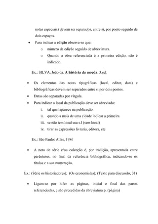 notas especiais) devem ser separados, entre si, por ponto seguido de
dois espaços.
• Para indicar a edição observa-se que:
o número da edição seguido de abreviatura.
o Quando a obra referenciada é a primeira edição, não é
indicado.
Ex.: SILVA, João da. A história da moeda. 3.ed.
• Os elementos das notas tipográficas (local, editor, data) e
bibliográficas devem ser separados entre si por dois pontos.
• Datas são separadas por vírgula.
• Para indicar o local da publicação deve ser abreviado:
i. tal qual aparece na publicação
ii. quando a mais de uma cidade indicar a primeira
iii. se não tem local usa s.l (sem local)
iv. tirar as expressões livraria, editora, etc.
Ex.: São Paulo: Atlas, 1986
• A nota de série e/ou colecção é, por tradição, apresentada entre
parênteses, no final da referência bibliográfica, indicando-se os
títulos e a sua numeração.
Ex.: (Série os historiadores); (Os economistas); (Texto para discussão, 31)
• Ligam-se por hífen as páginas, inicial e final das partes
referenciadas, e são precedidas da abreviatura p. (página)
 