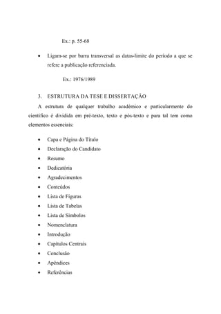 Ex.: p. 55-68
• Ligam-se por barra transversal as datas-limite do período a que se
refere a publicação referenciada.
Ex.: 1976/1989
3. ESTRUTURA DA TESE E DISSERTAÇÃO
A estrutura de qualquer trabalho académico e particularmente do
científico é dividida em pré-texto, texto e pós-texto e para tal tem como
elementos essenciais:
• Capa e Página do Título
• Declaração do Candidato
• Resumo
• Dedicatória
• Agradecimentos
• Conteúdos
• Lista de Figuras
• Lista de Tabelas
• Lista de Símbolos
• Nomenclatura
• Introdução
• Capítulos Centrais
• Conclusão
• Apêndices
• Referências
 