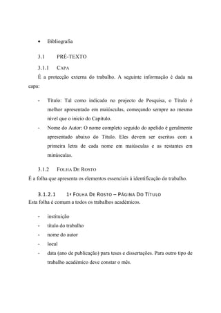 • Bibliografia
3.1 PRÉ-TEXTO
3.1.1 CAPA
É a protecção externa do trabalho. A seguinte informação é dada na
capa:
- Título: Tal como indicado no projecto de Pesquisa, o Título é
melhor apresentado em maiúsculas, começando sempre ao mesmo
nível que o inicio do Capítulo.
- Nome do Autor: O nome completo seguido do apelido é geralmente
apresentado abaixo do Título. Eles devem ser escritos com a
primeira letra de cada nome em maiúsculas e as restantes em
minúsculas.
3.1.2 FOLHA DE ROSTO
É a folha que apresenta os elementos essenciais à identificação do trabalho.
3.1.2.1 1ª FOLHA DE ROSTO – PÁGINA DO TÍTULO
Esta folha é comum a todos os trabalhos académicos.
- instituição
- título do trabalho
- nome do autor
- local
- data (ano de publicação) para teses e dissertações. Para outro tipo de
trabalho académico deve constar o mês.
 