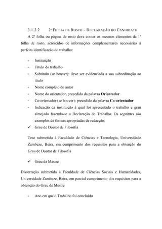 3.1.2.2 2ª FOLHA DE ROSTO – DECLARAÇÃO DO CANDIDATO
A 2ª folha ou página de rosto deve conter os mesmos elementos da 1ª
folha de rosto, acrescidos de informações complementares necessárias à
perfeita identificação do trabalho:
- Instituição
- Título do trabalho
- Subtítulo (se houver): deve ser evidenciada a sua subordinação ao
título
- Nome completo do autor
- Nome do orientador, precedido da palavra Orientador
- Co-orientador (se houver): precedido da palavra Co-orientador
- Indicação da instituição à qual foi apresentado o trabalho e grau
almejado fazendo-se a Declaração do Trabalho. Os seguintes são
exemplos de formas apropriadas de redacção:
Grau de Doutor de Filosofia
Tese submetida à Faculdade de Ciências e Tecnologia, Universidade
Zambeze, Beira, em cumprimento dos requisitos para a obtenção do
Grau de Doutor de Filosofia
Grau de Mestre
Dissertação submetida à Faculdade de Ciências Sociais e Humanidades,
Universidade Zambeze, Beira, em parcial cumprimento dos requisitos para a
obtenção do Grau de Mestre
- Ano em que o Trabalho foi concluído
 