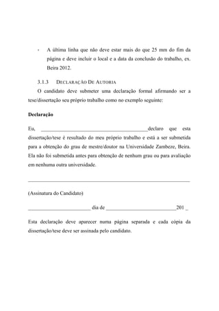 - A última linha que não deve estar mais do que 25 mm do fim da
página e deve incluir o local e a data da conclusão do trabalho, ex.
Beira 2012.
3.1.3 DECLARAÇÃO DE AUTORIA
O candidato deve submeter uma declaração formal afirmando ser a
tese/dissertação seu próprio trabalho como no exemplo seguinte:
Declaração
Eu, _________________________________________declaro que esta
dissertação/tese é resultado do meu próprio trabalho e está a ser submetida
para a obtenção do grau de mestre/doutor na Universidade Zambeze, Beira.
Ela não foi submetida antes para obtenção de nenhum grau ou para avaliação
em nenhuma outra universidade.
______________________________________________________________
(Assinatura do Candidato)
________________________ dia de ___________________________201 _
Esta declaração deve aparecer numa página separada e cada cópia da
dissertação/tese deve ser assinada pelo candidato.
 