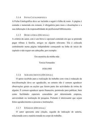3.1.4 FICHA CATALOGRÁFICA
A Ficha Catalográfica deve ser incluída a seguir à folha de rosto. A página é
contada e numerada em romano, é obrigatória para teses e dissertações e a
sua elaboração é da responsabilidade do profissional bibliotecário.
3.1.5 DEDICATÓRIA (OPCIONAL)
A critério do autor, este é um breve e opcional conteúdo em que se pretende
pagar tributo à família, amigos ou alguém relevante. Ela é colocada
centralmente numa página independente começando na linha de inicio do
capítulo e não requer um cabeçalho, por exemplo:
Em memória da minha mãe
Tereza Fernandes
1930-1995
3.1.6 AGRADECIMENTO (OPCIONAL)
O apoio recebido para a realização do trabalho com vista à redacção da
tese/dissertação deve ser agradecido, no entanto não é comum agradecer
observações gerais ou acções que fazem parte das actividades de rotina de
alguém. É comum agradecer apoio financeiro, permissão para publicar, bem
como facilidades especiais concedidas por determinada empresa,
universidade ou instituição de pesquisa. Portanto é interessante que sejam
feitos agradecimentos a pessoas e instituições.
3.1.7 EPÍGRAFE (OPCIONAL)
O autor apresenta uma citação, seguida de indicação de autoria,
relacionada com a matéria tratada no corpo do trabalho.
 