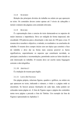3.1.8 SUMÁRIO
Relação das principais divisões do trabalho na ordem em que aparecem
no texto. Os conteúdos devem conter apenas até 3 níveis de cabeçalho e
incluir o número das páginas com conteúdo relevante.
3.1.9 RESUMO
É a apresentação clara e concisa do texto destacando-se os aspectos de
maior interesse e importância. Deve ser redigido de forma impessoal, não
excedendo 150 palavras para a dissertação e não mais de 350 para a tese. O
resumo deve ressaltar o objectivo, o método, os resultados e as conclusões do
trabalho. O resumo deve sempre iniciar com um tópico que constitui o foco
do trabalho e deve dar na forma mais concisa possível os factos
significativos, especialmente os aspectos que constituem novidade, as
principais conclusões e recomendações, permitindo assim ao leitor decidir se
está interessado no trabalho. O resumo deve ser escrito numa linguagem
corrente e não telegráfica.
3.1.10 ABSTRACT
É a tradução do resumo para Inglês.
3.1.11 LISTA DE FIGURAS
Em página própria, relaciona figuras, quadros e gráficos, na ordem em
que aparecem no texto, indicando o número, o título e a página onde se
encontram. Se houver poucas ilustrações de cada tipo, todas podem ser
colocadas numa página só. A lista de Figuras segue a página dos conteúdos
numa nova página e precede a lista de Tabelas. Um exemplo da lista de
Figuras é apresentado no Apêndice 3.
 