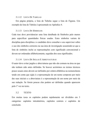 3.1.12 LISTA DE TABELAS
Em página própria, a lista de Tabelas segue a lista de Figuras. Um
exemplo da lista de Tabelas é apresentado no Apêndice 4.
3.1.13 LISTA DE SÍMBOLOS
Cada tese deve providenciar uma lista detalhada de Símbolos pelo menos
para especificar quantidades físicas usadas. Estes símbolos variam de
disciplina para disciplina e o candidato deve consultar o seu supervisor sobre
o uso dos símbolos correctos na sua área de investigação assumindo-se que a
lista de símbolos inclui as representações com significado convencional e
devem ser ordenadas alfabeticamente, seguidas dos seus significados.
3.1.14 LISTA DE SIGLAS E ABREVIATURAS
O autor deve evitar jargões e abreviaturas que não são comuns na área ou que
não tenham sido antes definidas. Se houver acrónimos ou termos técnicos
pouco usuais estes devem ser definidos por ordem alfabética na nomenclatura
tendo em conta que sigla é a representação de um nome composto por meio
das suas iniciais e a abreviatura é a representação de um nome por meio da
sua redução. Se forem poucas elas podem ser definidas quando aparecem
pela 1ª vez no texto.
3.2 TEXTO
Em muitas teses os capítulos podem rapidamente ser divididos em 3
categorias: capítulos introdutórios, capítulos centrais e capítulos de
conclusão.
 