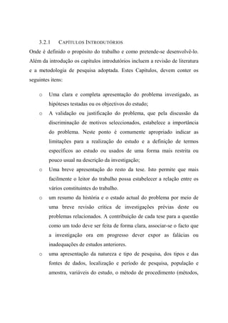 3.2.1 CAPÍTULOS INTRODUTÓRIOS
Onde é definido o propósito do trabalho e como pretende-se desenvolvê-lo.
Além da introdução os capítulos introdutórios incluem a revisão de literatura
e a metodologia de pesquisa adoptada. Estes Capítulos, devem conter os
seguintes itens:
o Uma clara e completa apresentação do problema investigado, as
hipóteses testadas ou os objectivos do estudo;
o A validação ou justificação do problema, que pela discussão da
discriminação de motivos seleccionados, estabelece a importância
do problema. Neste ponto é comumente apropriado indicar as
limitações para a realização do estudo e a definição de termos
específicos ao estudo ou usados de uma forma mais restrita ou
pouco usual na descrição da investigação;
o Uma breve apresentação do resto da tese. Isto permite que mais
facilmente o leitor do trabalho possa estabelecer a relação entre os
vários constituintes do trabalho.
o um resumo da história e o estado actual do problema por meio de
uma breve revisão crítica de investigações prévias deste ou
problemas relacionados. A contribuição de cada tese para a questão
como um todo deve ser feita de forma clara, associar-se o facto que
a investigação ora em progresso dever expor as falácias ou
inadequações de estudos anteriores.
o uma apresentação da natureza e tipo de pesquisa, dos tipos e das
fontes de dados, localização e período de pesquisa, população e
amostra, variáveis do estudo, o método de procedimento (métodos,
 