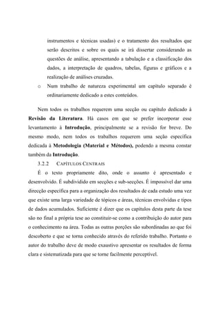 instrumentos e técnicas usadas) e o tratamento dos resultados que
serão descritos e sobre os quais se irá dissertar considerando as
questões de análise, apresentando a tabulação e a classificação dos
dados, a interpretação de quadros, tabelas, figuras e gráficos e a
realização de análises cruzadas.
o Num trabalho de natureza experimental um capítulo separado é
ordinariamente dedicado a estes conteúdos.
Nem todos os trabalhos requerem uma secção ou capítulo dedicado à
Revisão da Literatura. Há casos em que se prefer incorporar esse
levantamento à Introdução, principalmente se a revisão for breve. Do
mesmo modo, nem todos os trabalhos requerem uma seção específica
dedicada à Metodologia (Material e Métodos), podendo a mesma constar
também da Introdução.
3.2.2 CAPÍTULOS CENTRAIS
É o texto propriamente dito, onde o assunto é apresentado e
desenvolvido. É subdividido em secções e sub-secções. É impossível dar uma
direcção específica para a organização dos resultados de cada estudo uma vez
que existe uma larga variedade de tópicos e áreas, técnicas envolvidas e tipos
de dados acumulados. Suficiente é dizer que os capítulos desta parte da tese
são no final a própria tese ao constituir-se como a contribuição do autor para
o conhecimento na área. Todas as outras porções são subordinadas ao que foi
descoberto e que se torna conhecido através do referido trabalho. Portanto o
autor do trabalho deve de modo exaustivo apresentar os resultados de forma
clara e sistematizada para que se torne facilmente perceptível.
 