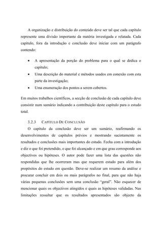 A organização e distribuição do conteúdo deve ser tal que cada capítulo
represente uma divisão importante da matéria investigada e relatada. Cada
capítulo, fora da introdução e conclusão deve iniciar com um parágrafo
contendo:
• A apresentação da porção do problema para o qual se dedica o
capítulo;
• Uma descrição do material e métodos usados em conexão com esta
parte da investigação;
• Uma enumeração dos pontos a serem cobertos.
Em muitos trabalhos científicos, a secção de conclusão de cada capítulo deve
consistir num sumário indicando a contribuição deste capítulo para o estudo
total.
3.2.3 CAPÍTULO DE CONCLUSÃO
O capítulo da conclusão deve ser um sumário, reafirmando os
desenvolvimentos de capítulos prévios e mostrando sucintamente os
resultados e conclusões mais importantes do estudo. Fecha com a introdução
e diz o que foi pretendido, o que foi alcançado e em que grau corresponde aos
objectivos ou hipóteses. O autor pode fazer uma lista das questões não
respondidas que lhe ocorreram mas que requerem estudo para além dos
propósitos do estudo em questão. Deve-se realizar um resumo da análise e
procurar concluir em dois ou mais parágrafos no final, para que não haja
várias pequenas conclusões sem uma conclusão “geral”. Não esquecer de
mencionar quais os objectivos atingidos e quais as hipóteses validadas. Nas
limitações ressaltar que os resultados apresentados são objecto da
 
