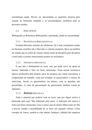 metodologia usada. Devem ser apresentadas as sugestões técnicas para
solução do fenómeno estudado e as recomendações científicas para os
próximos estudos.
3.3 PÓS-TEXTO
Bibliografia ou Referência Bibliográfica: consultada, citada ou recomendada.
3.3.1 REFERÊNCIAS BIBLIOGRÁFICAS
Existem diferentes sistemas de referências. Os 2 mais comumente usados
na literatura científica são o Harvard e o sistema numérico. Deve ser também
ser notado que os estilos de citação variam muito de disciplina para disciplina
e nem todos os pontos mencionados podem ser necessários.
3.3.2 APÊNDICES (OPCIONAL)
O que não é fundamental ao texto, mas que pode servir de apoio ao
mesmo. Indicação é feita em letras maiúsculas. Nesta secção incluem-se
tópicos produzidos pelo próprio autor da pesquisa que sejam necessários à
compreensão do trabalho, como por exemplo, os questionários e roteiros de
entrevistas. Inserir os questionários em branco, com as questões não
preenchidas. A carta de apresentação do questionário também consta do
Apêndice.
3.3.3 ANEXOS (OPCIONAL)
Todo o material que poderia estar no texto, mas por algum motivo é
deslocado para aqui. Não elaborado pelo autor. A indicação dos anexos é
feita com letras maiúsculas. Caso o anexo seja de muitas folhas (mais de 50),
é preciso estudar a possibilidade de se fazer um segundo volume. Como
exemplo de Anexo, podem-se citar tabelas, balanços, relações das empresas
 