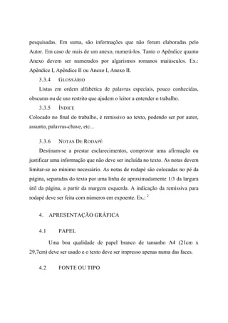 pesquisadas. Em suma, são informações que não foram elaboradas pelo
Autor. Em caso de mais de um anexo, numerá-los. Tanto o Apêndice quanto
Anexo devem ser numerados por algarismos romanos maiúsculos. Ex.:
Apêndice I, Apêndice II ou Anexo I, Anexo II.
3.3.4 GLOSSÁRIO
Listas em ordem alfabética de palavras especiais, pouco conhecidas,
obscuras ou de uso restrito que ajudem o leitor a entender o trabalho.
3.3.5 ÍNDICE
Colocado no final do trabalho, é remissivo ao texto, podendo ser por autor,
assunto, palavras-chave, etc...
3.3.6 NOTAS DE RODAPÉ
Destinam-se a prestar esclarecimentos, comprovar uma afirmação ou
justificar uma informação que não deve ser incluída no texto. As notas devem
limitar-se ao mínimo necessário. As notas de rodapé são colocadas no pé da
página, separadas do texto por uma linha de aproximadamente 1/3 da largura
útil da página, a partir da margem esquerda. A indicação da remissiva para
rodapé deve ser feita com números em expoente. Ex.: 2
4. APRESENTAÇÃO GRÁFICA
4.1 PAPEL
Uma boa qualidade de papel branco de tamanho A4 (21cm x
29,7cm) deve ser usado e o texto deve ser impresso apenas numa das faces.
4.2 FONTE OU TIPO
 