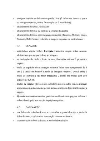 - margem superior de início de capítulo: 5cm (2 linhas em branco a partir
da margem superior, com a formatação de 2 entrelinhas)
- alinhamento do texto: Justificado
- alinhamento de título de capítulo e secções: Esquerda
- alinhamento de título sem indicação numérica (Resumo, Abstract, Listas,
Sumário, Referências): colocado a margem esquerda ou centralizado.
4.4 ESPAÇOS
- entrelinhas: duplo (linha). Excepções: citações longas, notas, resumo,
abstract em que o espaço deve ser simples.
- na indicação do título e fonte de uma ilustração, utilizar 6 pt antes e
depois.
- título de capítulo: deve começar em nova folha com espaçamento de 5
cm ( 2 linhas em branco a partir da margem superior). Deixar entre o
título do capítulo e seu texto precedente 2 linhas em branco com dois
espaços de 1,5 cm.
- títulos de secções (divisões do capítulo): são colocados junto à margem
esquerda com espaçamento de um espaço duplo ou dois simples antes e
depois.
- Quando uma secção terminar próximo ao fim de uma página, colocar o
cabeçalho da próxima secção na página seguinte.
4.5 PAGINAÇÃO
- As folhas do trabalho devem ser contadas sequencialmente a partir da
folha de rosto, e colocada a numeração romana maiúscula.
- A numeração àrabe é colocada a partir da Introdução.
 