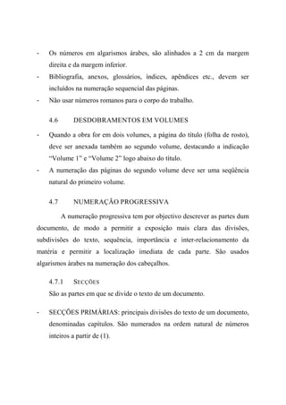- Os números em algarismos árabes, são alinhados a 2 cm da margem
direita e da margem inferior.
- Bibliografia, anexos, glossários, índices, apêndices etc., devem ser
incluídos na numeração sequencial das páginas.
- Não usar números romanos para o corpo do trabalho.
4.6 DESDOBRAMENTOS EM VOLUMES
- Quando a obra for em dois volumes, a página do título (folha de rosto),
deve ser anexada também ao segundo volume, destacando a indicação
“Volume 1” e “Volume 2” logo abaixo do título.
- A numeração das páginas do segundo volume deve ser uma seqüência
natural do primeiro volume.
4.7 NUMERAÇÃO PROGRESSIVA
A numeração progressiva tem por objectivo descrever as partes dum
documento, de modo a permitir a exposição mais clara das divisões,
subdivisões do texto, sequência, importância e inter-relacionamento da
matéria e permitir a localização imediata de cada parte. São usados
algarismos árabes na numeração dos cabeçalhos.
4.7.1 SECÇÕES
São as partes em que se divide o texto de um documento.
- SECÇÕES PRIMÁRIAS: principais divisões do texto de um documento,
denominadas capítulos. São numerados na ordem natural de números
inteiros a partir de (1).
 