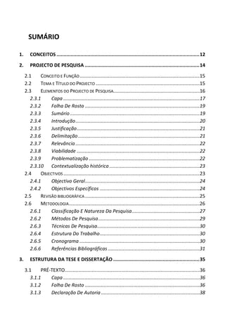 SUMÁRIO
1. CONCEITOS .....................................................................................................12
2. PROJECTO DE PESQUISA .................................................................................14
2.1 CONCEITO E FUNÇÃO.........................................................................................15
2.2 TEMA E TÍTULO DO PROJECTO .............................................................................15
2.3 ELEMENTOS DO PROJECTO DE PESQUISA................................................................16
2.3.1 Capa .....................................................................................................17
2.3.2 Folha De Rosto .....................................................................................19
2.3.3 Sumário................................................................................................19
2.3.4 Introdução............................................................................................20
2.3.5 Justificação...........................................................................................21
2.3.6 Delimitação..........................................................................................21
2.3.7 Relevância............................................................................................22
2.3.8 Viabilidade ...........................................................................................22
2.3.9 Problematização ..................................................................................22
2.3.10 Contextualização histórica...................................................................23
2.4 OBJECTIVOS .....................................................................................................23
2.4.1 Objectivo Geral.....................................................................................24
2.4.2 Objectivos Específicos ..........................................................................24
2.5 REVISÃO BIBLIOGRÁFICA .....................................................................................25
2.6 METODOLOGIA.................................................................................................26
2.6.1 Classificação E Natureza Da Pesquisa..................................................27
2.6.2 Métodos De Pesquisa...........................................................................29
2.6.3 Técnicas De Pesquisa............................................................................30
2.6.4 Estrutura Do Trabalho..........................................................................30
2.6.5 Cronograma .........................................................................................30
2.6.6 Referências Bibliográficas ....................................................................31
3. ESTRUTURA DA TESE E DISSERTAÇÃO .............................................................35
3.1 PRÉ-TEXTO....................................................................................................36
3.1.1 Capa .....................................................................................................36
3.1.2 Folha De Rosto .....................................................................................36
3.1.3 Declaração De Autoria .........................................................................38
 
