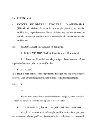 Ex.: 1 ECONOMIA
- SECÇÕES SECUNDÁRIAS, TERCIÁRIAS, QUATERNÁRIAS,
QUINÁRIAS: divisões de texto de uma secção primária, secundária,
terciária etc., respectivamente. Nestas divisões será usado o número do
capítulo ou secção primária mais a numeração da secção secundária,
terciária, etc.
Ex. 1 ECONOMIA (Fonte tamanho 14, maiúscula)
1.1 ECONOMIA MONETÁRIA (Fonte tamanho 12, maiúscula)
1.1.1 Economia Monetária em Moçambique ( Fonte tamanho 12, só
a primeira letra das palavras em maiúscula)
4.7.2 ALÍNEA
É o recurso para indicar itens importantes mas que não são considerados
secções. Usar letra minúscula do alfabeto latino, seguido de parênteses.
Ex.: a)
b)
Não se deve subdividir demasiadamente as secções, a fim de que a
clareza e a concisão do texto não fiquem comprometidas.
4.8 APRESENTAÇÃO DE CITAÇÕES EM DOCUMENTOS
Menção no texto de uma informação colhida noutra fonte que pode
ser uma transcrição ou paráfrase, directa ou indirecta, de fonte escrita ou oral.
 
