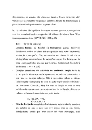 Efectivamente, as citações são elementos (partes, frases, parágrafos etc.)
retirados dos documentos pesquisados durante a leitura da documentação e
que se revelam úteis para sustentar o que se afirma.
Ex.: “As citações bibliográficas devem ser: exactas, precisas, e averiguáveis
por todos. Através delas deve ser possível identificar e localizar a fonte.” Elas
podem aparecer no texto (SEVERINO, 1992, p.85).
4.8.1 TIPOS DE CITAÇÃO
- Citações formais ou directas ou transcrição: quando descrevem
literalmente trechos de obras. Devem aparecer entre aspas, respeitando
pontuação e ortografia. São apresentadas em forma de referências
bibliográficas, acompanhadas de indicações exactas dos documentos de
onde foram recolhidas, uma vez que “a virtude fundamental do citador é
a fidelidade” (1978, p. 206)
- Citações conceituais ou indirectas ou paráfrase; citação livre do
texto: quando sínteses pessoais reproduzem as idrias de outros autores,
sem usar as mesmas palavras. Não é necessário indicar a página,
simplesmente o sobrenome do autor e a data de publicação do trabalho.
Ex.: conforme FONTES (1987). Em caso de citação de dois ou mais
trabalhos do mesmo autor com o mesmo ano de publicação, diferenciar
cada um utilizando letras minúsculas junto à data.
Ex: SOUZA, 1978 a
SOUZA, 1978 b
- Citação de citação: quando for absolutamente indispensável a menção a
um trabalho ao qual o autor não teve acesso, mas do qual tomou
conhecimento apenas por estar citado em outra publicação. Para
 
