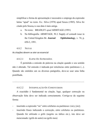 simplificar a forma de apresentação é necessário o emprego da expressão
latina “apud” no texto. Ex.: Silva (1978) apud Souza (1985). Silva foi
citado pelo Souza,e a sua data é mais antiga.
a. No texto: BRADLEY apud ARMITAGE (1991)
b. Na bibliografia: ARMITAGE, W.J. Supply of corneab issue in
the United Kingdon Br. Journal Ophitalmology, v. 74, p.
650-3, 1991.
4.8.2 NOTAS
As citações devem se ater ao essencial
4.8.2.1 ELIPSE OU SUPRESSÕES
É permitida a omissão de palavras na citação quando o seu sentido
não é alterado. Tal omissão é indicada por reticências entre parênteses (...).
Quando são omitidos um ou diversos parágrafos, deve-se usar uma linha
pontilhada.
............................................................................................................................
4.8.2.2 INTERPOLAÇÃO OU COMENTÁRIOS
A exactidão é fundamental na citação, logo, qualquer correcção ou
observação feita deve ser indicada correctamente. Corrige-se da seguinte
forma:
- inserindo a expressão “sic” entre colchetes ou parênteses: (sic), [sic];
- inserindo frases indicando a correcção, entre colchetes ou parênteses.
Quando for utilizado o grifo (negrito ou itálico etc.), isto deve ser
mencionado: (grifo do autor) ou (grifo meu)
 