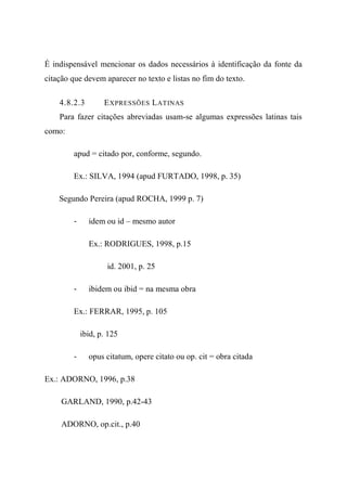 É indispensável mencionar os dados necessários à identificação da fonte da
citação que devem aparecer no texto e listas no fim do texto.
4.8.2.3 EXPRESSÕES LATINAS
Para fazer citações abreviadas usam-se algumas expressões latinas tais
como:
apud = citado por, conforme, segundo.
Ex.: SILVA, 1994 (apud FURTADO, 1998, p. 35)
Segundo Pereira (apud ROCHA, 1999 p. 7)
- idem ou id – mesmo autor
Ex.: RODRIGUES, 1998, p.15
id. 2001, p. 25
- ibidem ou ibid = na mesma obra
Ex.: FERRAR, 1995, p. 105
ibid, p. 125
- opus citatum, opere citato ou op. cit = obra citada
Ex.: ADORNO, 1996, p.38
GARLAND, 1990, p.42-43
ADORNO, op.cit., p.40
 