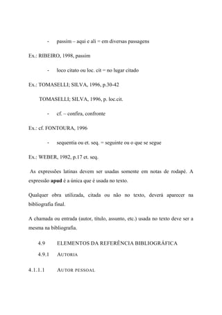 - passim – aqui e ali = em diversas passagens
Ex.: RIBEIRO, 1998, passim
- loco citato ou loc. cit = no lugar citado
Ex.: TOMASELLI; SILVA, 1996, p.30-42
TOMASELLI; SILVA, 1996, p. loc.cit.
- cf. – confira, confronte
Ex.: cf. FONTOURA, 1996
- sequentia ou et. seq. = seguinte ou o que se segue
Ex.: WEBER, 1982, p.17 et. seq.
As expressões latinas devem ser usadas somente em notas de rodapé. A
expressão apud é a única que é usada no texto.
Qualquer obra utilizada, citada ou não no texto, deverá aparecer na
bibliografia final.
A chamada ou entrada (autor, título, assunto, etc.) usada no texto deve ser a
mesma na bibliografia.
4.9 ELEMENTOS DA REFERÊNCIA BIBLIOGRÁFICA
4.9.1 AUTORIA
4.1.1.1 AUTOR PESSOAL
 