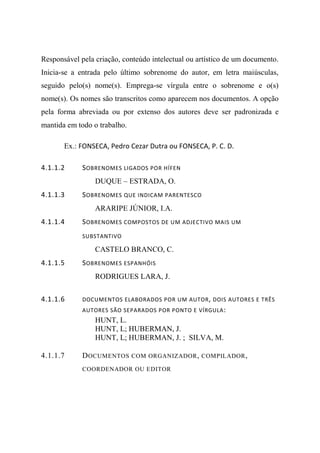 Responsável pela criação, conteúdo intelectual ou artístico de um documento.
Inicia-se a entrada pelo último sobrenome do autor, em letra maiúsculas,
seguido pelo(s) nome(s). Emprega-se vírgula entre o sobrenome e o(s)
nome(s). Os nomes são transcritos como aparecem nos documentos. A opção
pela forma abreviada ou por extenso dos autores deve ser padronizada e
mantida em todo o trabalho.
Ex.: FONSECA, Pedro Cezar Dutra ou FONSECA, P. C. D.
4.1.1.2 SOBRENOMES LIGADOS POR HÍFEN
DUQUE – ESTRADA, O.
4.1.1.3 SOBRENOMES QUE INDICAM PARENTESCO
ARARIPE JÚNIOR, I.A.
4.1.1.4 SOBRENOMES COMPOSTOS DE UM ADJECTIVO MAIS UM
SUBSTANTIVO
CASTELO BRANCO, C.
4.1.1.5 SOBRENOMES ESPANHÓIS
RODRIGUES LARA, J.
4.1.1.6 DOCUMENTOS ELABORADOS POR UM AUTOR, DOIS AUTORES E TRÊS
AUTORES SÃO SEPARADOS POR PONTO E VÍRGULA:
HUNT, L.
HUNT, L; HUBERMAN, J.
HUNT, L; HUBERMAN, J. ; SILVA, M.
4.1.1.7 DOCUMENTOS COM ORGANIZADOR, COMPILADOR,
COORDENADOR OU EDITOR
 