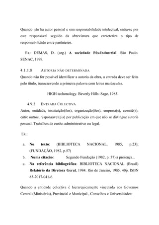 Quando não há autor pessoal e sim responsabilidade intelectual, entra-se por
este responsável seguido da abreviatura que caracteriza o tipo de
responsabilidade entre parênteses.
Ex.: DEMAS, D. (org.) A sociedade Pós-Industrial. São Paulo.
SENAC, 1999.
4.1.1.8 AUTORIA NÃO DETERMINADA
Quando não for possível identificar a autoria da obra, a entrada deve ser feita
pelo título, transcrevendo a primeira palavra com letras maiúsculas.
HIGH techonology. Beverly Hills: Sage, 1985.
4.9.2 ENTRADA COLECTIVA
Autor, entidade, instituição(ões), organização(ões), empresa(s), comité(s),
entre outros, responsável(eis) por publicação em que não se distingue autoria
pessoal. Trabalhos de cunho administrativo ou legal.
Ex.:
a. No texto: (BIBLIOTECA NACIONAL, 1985, p.23);
(FUNDAÇÃO, 1982, p.57)
b. Numa citação: Segundo Fundação (1982, p. 57) a presença...
c. Na referência bibliográfica: BIBLIOTECA NACIONAL (Brasil)
Relatório da Diretora Geral, 1984. Rio de Janeiro, 1985. 40p. ISBN
85-7017-041-6.
Quando a entidade colectiva é hierarquicamente vinculada aos Governos
Central (Ministério), Provincial e Municipal , Conselhos e Universidades:
 