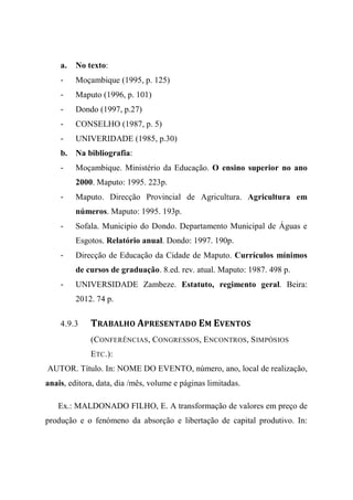 a. No texto:
- Moçambique (1995, p. 125)
- Maputo (1996, p. 101)
- Dondo (1997, p.27)
- CONSELHO (1987, p. 5)
- UNIVERIDADE (1985, p.30)
b. Na bibliografia:
- Moçambique. Ministério da Educação. O ensino superior no ano
2000. Maputo: 1995. 223p.
- Maputo. Direcção Provincial de Agricultura. Agricultura em
números. Maputo: 1995. 193p.
- Sofala. Municipio do Dondo. Departamento Municipal de Águas e
Esgotos. Relatório anual. Dondo: 1997. 190p.
- Direcção de Educação da Cidade de Maputo. Currículos mínimos
de cursos de graduação. 8.ed. rev. atual. Maputo: 1987. 498 p.
- UNIVERSIDADE Zambeze. Estatuto, regimento geral. Beira:
2012. 74 p.
4.9.3 TRABALHO APRESENTADO EM EVENTOS
(CONFERÊNCIAS, CONGRESSOS, ENCONTROS, SIMPÓSIOS
ETC.):
AUTOR. Título. In: NOME DO EVENTO, número, ano, local de realização,
anais, editora, data, dia /mês, volume e páginas limitadas.
Ex.: MALDONADO FILHO, E. A transformação de valores em preço de
produção e o fenómeno da absorção e libertação de capital produtivo. In:
 