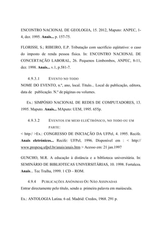 ENCONTRO NACIONAL DE GEOLOGIA, 15. 2012, Maputo: ANPEC, 1-
4, dez. 1995. Anais... p. 157-75.
FLORISSI, S.; RIBEIRO, E.P. Tributação com sacrifício eqüitativo: o caso
do imposto de renda pessoa física. In: ENCONTRO NACIONAL DE
CONCERTAÇÃO LABORAL, 26. Pequenos Limbombos, ANPEC, 8-11,
dez. 1998. Anais... v.1, p.581-7.
4.9.3.1 EVENTO NO TODO
NOME DO EVENTO, n.º, ano, local. Título... Local de publicação, editora,
data de publicação. N.º de páginas ou volumes.
Ex.: SIMPÓSIO NACIONAL DE REDES DE COMPUTADORES, 13.
1995. Maputo. Anais... MAputo: UEM, 1995. 655p.
4.9.3.2 EVENTOS EM MEIO ELECTRÓNICO, NO TODO OU EM
PARTE:
< http:/ >Ex.: CONGRESSO DE INICIAÇÃO DA UFPel, 4. 1995. Recife.
Anais eletrónicos... Recife: UFPel, 1996. Disponível em : < http://
www.propesq.ufpel.br/anais/anais.htm > Acesso em: 21 jan.1997
GUNCHO, M.R. A educação à distância e a biblioteca universitária. In:
SEMINÁRIO DE BIBLIOTECAS UNIVERSITÁRIAS, 10. 1998. Fortaleza.
Anais... Tec Tralha, 1999. 1 CD – ROM.
4.9.4 PUBLICAÇÕES ANÓNIMAS OU NÃO ASSINADAS
Entrar directamente pelo título, sendo a primeira palavra em maiúscula.
Ex.: ANTOLOGIA Latina. 6 ed. Madrid: Credos, 1968. 291 p.
 