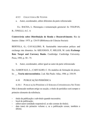 4.9.5 COLECTÂNEA DE TEXTOS
a. Autor, coordenador, editor diferentes da parte referenciada:
Ex.: BACHA, L. Hierarquia e remuneração gerencial. In: TOLIPAN,
R.; TINELLI, A.C. A
Controvérsia sobre Distribuição de Renda e Desenvolvimento. Rio de
Janeiro: Zahar: 1975. p. 124-55 (Biblioteca de Ciências Sociais)
BERTOLA, G.; CAVALLERO, R. Sustainable intervention polices and
exchange rate dinamics. In: KRUGMAN, P, MILLER, M. (eds) Exchange
Rate Target and Currency Banks. Cambridge: Cambridge University.
Press, 1992, p. 50 - 75.
b. Autor, coordenador, editor igual ao autor da parte referenciada:
Ex.: GAROFALO, L.; CARVALHO, C. Os modelos de formação de preços.
In: __. Teoria microeconômica. 2.ed. São Paulo: Atlas, 1986. p. 338-59.
4.10 PUBLICAÇÃO PERIÓDICA
4.10.1 PUBLICAÇÃO PERIÓDICA E SERIADA CONSIDERADA NO TODO
Não é destacado nenhum artigo ou secção, o título de periódico será sempre o
primeiro elemento da referência.
- título da publicação e sub-título quando necessário;
- local de publicação;
- editor-autor (entidade responsável, se não constar do título);
- data (ano) do primeiro volume e, se a publicação cessar, também o
último.
 