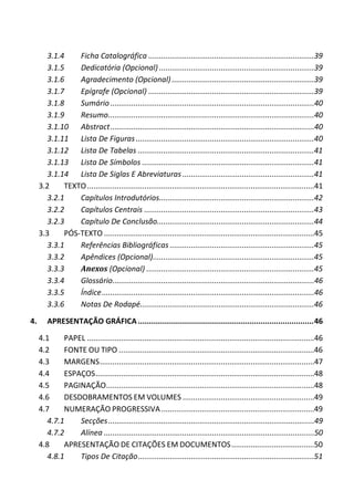 3.1.4 Ficha Catalográfica ..............................................................................39
3.1.5 Dedicatória (Opcional) .........................................................................39
3.1.6 Agradecimento (Opcional) ...................................................................39
3.1.7 Epígrafe (Opcional) ..............................................................................39
3.1.8 Sumário................................................................................................40
3.1.9 Resumo.................................................................................................40
3.1.10 Abstract................................................................................................40
3.1.11 Lista De Figuras....................................................................................40
3.1.12 Lista De Tabelas ...................................................................................41
3.1.13 Lista De Símbolos .................................................................................41
3.1.14 Lista De Siglas E Abreviaturas ..............................................................41
3.2 TEXTO...........................................................................................................41
3.2.1 Capítulos Introdutórios.........................................................................42
3.2.2 Capítulos Centrais ................................................................................43
3.2.3 Capítulo De Conclusão..........................................................................44
3.3 PÓS-TEXTO ...................................................................................................45
3.3.1 Referências Bibliográficas ....................................................................45
3.3.2 Apêndices (Opcional)............................................................................45
3.3.3 Anexos (Opcional) ...............................................................................45
3.3.4 Glossário...............................................................................................46
3.3.5 Índice....................................................................................................46
3.3.6 Notas De Rodapé..................................................................................46
4. APRESENTAÇÃO GRÁFICA ...............................................................................46
4.1 PAPEL ...........................................................................................................46
4.2 FONTE OU TIPO ............................................................................................46
4.3 MARGENS.....................................................................................................47
4.4 ESPAÇOS.......................................................................................................48
4.5 PAGINAÇÃO..................................................................................................48
4.6 DESDOBRAMENTOS EM VOLUMES ..............................................................49
4.7 NUMERAÇÃO PROGRESSIVA ........................................................................49
4.7.1 Secções.................................................................................................49
4.7.2 Alínea ...................................................................................................50
4.8 APRESENTAÇÃO DE CITAÇÕES EM DOCUMENTOS.......................................50
4.8.1 Tipos De Citação...................................................................................51
 