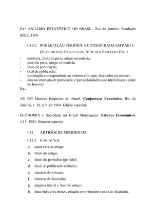 Ex.: ANUÁRIO ESTATÍSTICO DO BRASIL. Rio de Janeiro: Fundação
IBGE, 1908
4.10.2 PUBLICAÇÃO PERIÓDICA CONSIDERADA EM PARTE
(SUPLEMENTO, FASCÍCULOS, NÚMEROS ESPECIAIS ETC.)
- autor(es), título da parte, artigo ou matéria;
- título da parte, artigo ou matéria;
- título de publicação;
- local de publicação;
- numeração correspondente ao volume e/ou ano, fascículos ou número.
- data ou intervalo de publicação e particularidades que identificam a parte
(se houver).
Ex.:
AS 500 Maiores Empresas do Brasil. Conjuntura Económica. Rio de
Janeiro, v. 38, n.9, set.1984. Edição especial.
ECONOMIA e Sociedade no Brasil Monárquico. Estudos Económicos.
v.15, 1985. Número especial.
4.11 ARTIGOS DE PERIÓDICOS
4.11.1 COM AUTOR
a. autor (es) do artigo;
b. título do artigo;
c. título do periódico (grifado);
d. local de publicação (cidade);
e. número do volume;
f. número do fascículo;
g. páginas inicial e final do artigo;
h. data (mês e/ou meses, estação em trimestre e ano) do fascículo.
 