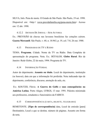 SILVA, Inês. Pena de morte. O Estado de São Paulo. São Paulo, 19 set. 1998.
Disponível em: <http:// www.providafamilia.org/pena-morte.htm> Acesso
em: 12 abr. 1998.
4.12.2 ARTIGOS DE JORNAL – SEM AUTORIA
Ex.: PREVISÃO de chuvas nas lavouras brasileiras faz cotações caírem.
Gazeta Mercantil. São Paulo, v. 68, n. 18.963, p. 19, col. 7-8, 26 out. 1988.
4.13 PROGRAMAS DE TV E RÁDIO
TEMA. Programa. Cidade. Nome da TV ou Rádio. Data Completa de
apresentação do programa. Nota. Ex.: BÚFALOS. Globo Rural. Rio de
Janeiro: Rede Globo, 22 de maio, 1994. Programa de TV.
4.14 INFORMAÇÃO VERBAL
Autor do depoimento. Assunto ou título. Local do depoimento, instituição
(se houver), data em que a informação foi proferida. Nota indicando tipo de
depoimento, conferência, discurso, anotação de aula, etc.
Ex.: KOUTZII, Flávio. A Guerra do Golfo e suas consequências na
América Latina. Porto Alegre, UFRGS, 13 mar. 1991. Palestra ministrada
aos professores, estudantes e funcionários da FABICO.
4.15 CORRESPONDÊNCIA (CARTA, BILHETE, TELEGRAMA)
REMETENTE. [Tipo de correspondência] data, Local de emissão [para]
Destinatário, Local a que se destina. número de páginas. Assunto em forma
de nota.
 