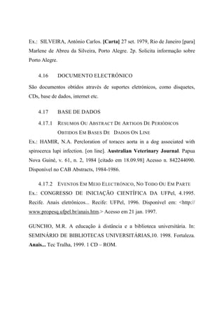 Ex.: SILVEIRA, António Carlos. [Carta] 27 set. 1979, Rio de Janeiro [para]
Marlene de Abreu da Silveira, Porto Alegre. 2p. Solicita informação sobre
Porto Alegre.
4.16 DOCUMENTO ELECTRÓNICO
São documentos obtidos através de suportes eletrónicos, como disquetes,
CDs, base de dados, internet etc.
4.17 BASE DE DADOS
4.17.1 RESUMOS OU ABSTRACT DE ARTIGOS DE PERIÓDICOS
OBTIDOS EM BASES DE DADOS ON LINE
Ex.: HAMIR, N.A. Percloration of toraces aorta in a dog associated with
spirocerca lupi infection. [on line]. Australian Veterinary Journal. Papua
Nova Guiné, v. 61, n. 2, 1984 [citado em 18.09.98] Acesso n. 842244090.
Disponível no CAB Abstracts, 1984-1986.
4.17.2 EVENTOS EM MEIO ELECTRÓNICO, NO TODO OU EM PARTE
Ex.: CONGRESSO DE INICIAÇÃO CIENTÍFICA DA UFPel, 4.1995.
Recife. Anais eletrônicos... Recife: UFPel, 1996. Disponível em: <http://
www.propesq.ufpel.br/anais.htm.> Acesso em 21 jan. 1997.
GUNCHO, M.R. A educação à distância e a biblioteca universitária. In:
SEMINÁRIO DE BIBLIOTECAS UNIVERSITÁRIAS,10. 1998. Fortaleza.
Anais... Tec Tralha, 1999. 1 CD – ROM.
 