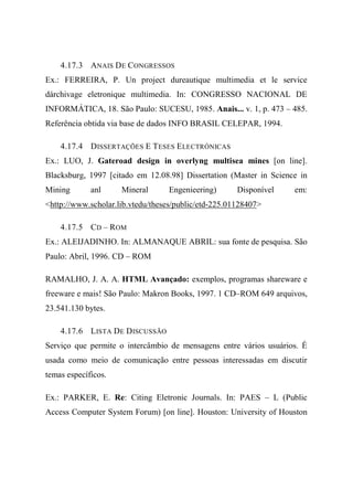 4.17.3 ANAIS DE CONGRESSOS
Ex.: FERREIRA, P. Un project dureautique multimedia et le service
dárchivage eletronique multimedia. In: CONGRESSO NACIONAL DE
INFORMÁTICA, 18. São Paulo: SUCESU, 1985. Anais... v. 1, p. 473 – 485.
Referência obtida via base de dados INFO BRASIL CELEPAR, 1994.
4.17.4 DISSERTAÇÕES E TESES ELECTRÓNICAS
Ex.: LUO, J. Gateroad design in overlyng multisea mines [on line].
Blacksburg, 1997 [citado em 12.08.98] Dissertation (Master in Science in
Mining anl Mineral Engenieering) Disponível em:
<http://www.scholar.lib.vtedu/theses/public/etd-225.01128407>
4.17.5 CD – ROM
Ex.: ALEIJADINHO. In: ALMANAQUE ABRIL: sua fonte de pesquisa. São
Paulo: Abril, 1996. CD – ROM
RAMALHO, J. A. A. HTML Avançado: exemplos, programas shareware e
freeware e mais! São Paulo: Makron Books, 1997. 1 CD–ROM 649 arquivos,
23.541.130 bytes.
4.17.6 LISTA DE DISCUSSÃO
Serviço que permite o intercâmbio de mensagens entre vários usuários. É
usada como meio de comunicação entre pessoas interessadas em discutir
temas específicos.
Ex.: PARKER, E. Re: Citing Eletronic Journals. In: PAES – L (Public
Access Computer System Forum) [on line]. Houston: University of Houston
 