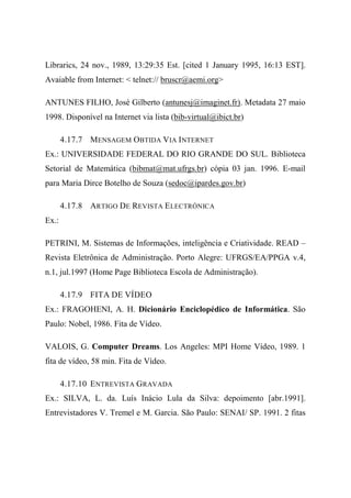 Librarics, 24 nov., 1989, 13:29:35 Est. [cited 1 January 1995, 16:13 EST].
Avaiable from Internet: < telnet:// bruscr@aemi.org>
ANTUNES FILHO, José Gilberto (antunesj@imaginet.fr). Metadata 27 maio
1998. Disponível na Internet via lista (bib-virtual@ibict.br)
4.17.7 MENSAGEM OBTIDA VIA INTERNET
Ex.: UNIVERSIDADE FEDERAL DO RIO GRANDE DO SUL. Biblioteca
Setorial de Matemática (bibmat@mat.ufrgs.br) cópia 03 jan. 1996. E-mail
para Maria Dirce Botelho de Souza (sedoc@ipardes.gov.br)
4.17.8 ARTIGO DE REVISTA ELECTRÓNICA
Ex.:
PETRINI, M. Sistemas de Informações, inteligência e Criatividade. READ –
Revista Eletrônica de Administração. Porto Alegre: UFRGS/EA/PPGA v.4,
n.1, jul.1997 (Home Page Biblioteca Escola de Administração).
4.17.9 FITA DE VÍDEO
Ex.: FRAGOHENI, A. H. Dicionário Enciclopédico de Informática. São
Paulo: Nobel, 1986. Fita de Vídeo.
VALOIS, G. Computer Dreams. Los Angeles: MPI Home Vídeo, 1989. 1
fita de vídeo, 58 min. Fita de Vídeo.
4.17.10 ENTREVISTA GRAVADA
Ex.: SILVA, L. da. Luís Inácio Lula da Silva: depoimento [abr.1991].
Entrevistadores V. Tremel e M. Garcia. São Paulo: SENAI/ SP. 1991. 2 fitas
 