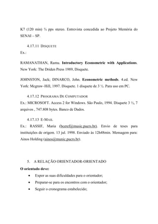 K7 (120 min) ¾ pps stereo. Entrevista concedida ao Projeto Memória do
SENAI – SP.
4.17.11 DISQUETE
Ex.:
RAMANATHAN, Ramu. Introductory Econometric with Applications.
New York: The Driden Press 1989, Disquete.
JOHNSTON, Jack; DINARCO, John. Econometric methods. 4.ed. New
York: Mcgraw–Hill, 1997. Disquete. 1 disquete de 3 ½. Para uso em PC.
4.17.12 PROGRAMA DE COMPUTADOR
Ex.: MICROSOFT. Access 2 for Windows. São Paulo, 1994. Disquete 3 ½, 7
arquivos , 747.808 bytes. Banco de Dados.
4.17.13 E-MAIL
Ex.: RASSIF, Maria (bceref@music.pucrs.br). Envio de teses para
instituições de origem. 13 jul. 1998. Enviado às 12h48min. Mensagem para:
Ainos Holding (ainos@munic.pucrs.br).
5. A RELAÇÃO ORIENTADOR-ORIENTADO
O orientado deve:
• Expor as suas dificuldades para o orientador;
• Preparar-se para os encontros com o orientador;
• Seguir o cronograma estabelecido;
 