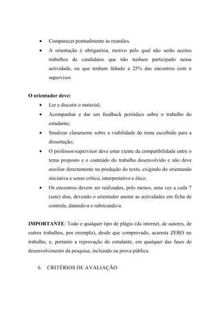 • Comparecer pontualmente às reuniões.
• A orientação é obrigatória, motivo pelo qual não serão aceites
trabalhos de candidatos que não tenham participado nessa
actividade, ou que tenham faltado a 25% das encontros com o
supervisor.
O orientador deve:
• Ler e discutir o material;
• Acompanhar e dar um feedback periódico sobre o trabalho do
estudante;
• Sinalizar claramente sobre a viabilidade do tema escolhido para a
dissertação;
• O professor-supervisor deve estar ciente da compatibilidade entre o
tema proposto e o conteúdo do trabalho desenvolvido e não deve
auxiliar directamente na produção do texto, exigindo do orientando
iniciativa e senso crítico, interpretativo e ético.
• Os encontros devem ser realizados, pelo menos, uma vez a cada 7
(sete) dias, devendo o orientador anotar as actividades em ficha de
controle, datando-a e rubricando-a.
IMPORTANTE: Todo e qualquer tipo de plágio (da internet, de autores, de
outros trabalhos, por exemplo), desde que comprovado, acarreta ZERO no
trabalho, e, portanto a reprovação do estudante, em qualquer das fases de
desenvolvimento da pesquisa, incluindo na prova pública.
6. CRITÉRIOS DE AVALIAÇÃO
 