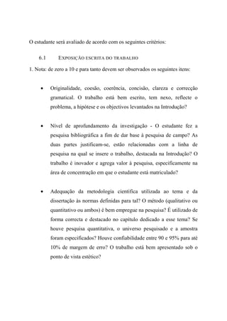 O estudante será avaliado de acordo com os seguintes critérios:
6.1 EXPOSIÇÃO ESCRITA DO TRABALHO
1. Nota: de zero a 10 e para tanto devem ser observados os seguintes itens:
• Originalidade, coesão, coerência, concisão, clareza e correcção
gramatical. O trabalho está bem escrito, tem nexo, reflecte o
problema, a hipótese e os objectivos levantados na Introdução?
• Nível de aprofundamento da investigação - O estudante fez a
pesquisa bibliográfica a fim de dar base à pesquisa de campo? As
duas partes justificam-se, estão relacionadas com a linha de
pesquisa na qual se insere o trabalho, destacada na Introdução? O
trabalho é inovador e agrega valor à pesquisa, especificamente na
área de concentração em que o estudante está matriculado?
• Adequação da metodologia científica utilizada ao tema e da
dissertação às normas definidas para tal? O método (qualitativo ou
quantitativo ou ambos) é bem empregue na pesquisa? É utilizado de
forma correcta e destacado no capítulo dedicado a esse tema? Se
houve pesquisa quantitativa, o universo pesquisado e a amostra
foram especificados? Houve confiabilidade entre 90 e 95% para até
10% de margem de erro? O trabalho está bem apresentado sob o
ponto de vista estético?
 