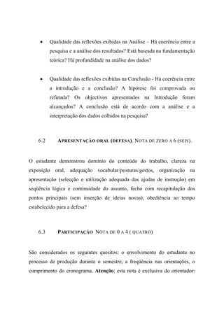 • Qualidade das reflexões exibidas na Análise – Há coerência entre a
pesquisa e a análise dos resultados? Está baseada na fundamentação
teórica? Há profundidade na análise dos dados?
• Qualidade das reflexões exibidas na Conclusão - Há coerência entre
a introdução e a conclusão? A hipótese foi comprovada ou
refutada? Os objectivos apresentados na Introdução foram
alcançados? A conclusão está de acordo com a análise e a
interpretação dos dados colhidos na pesquisa?
6.2 APRESENTAÇÃO ORAL (DEFESA). NOTA DE ZERO A 6 (SEIS).
O estudante demonstrou domínio do conteúdo do trabalho, clareza na
exposição oral, adequação vocabular/posturas/gestos, organização na
apresentação (selecção e utilização adequada das ajudas de instrução) em
seqüência lógica e continuidade do assunto, fecho com recapitulação dos
pontos principais (sem inserção de ideias novas); obediência ao tempo
estabelecido para a defesa?
6.3 PARTICIPAÇÃO NOTA DE 0 A 4 ( QUATRO)
São considerados os seguintes quesitos: o envolvimento do estudante no
processo de produção durante o semestre, a freqüência nas orientações, o
cumprimento do cronograma. Atenção: esta nota é exclusiva do orientador:
 