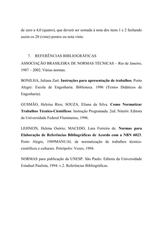 de zero a 4,0 (quatro), que deverá ser somada à nota dos itens 1 e 2 fechando
assim os 20 (vinte) pontos ou nota vinte.
7. REFERÊNCIAS BIBLIOGRÁFICAS
ASSOCIAÇÃO BRASILEIRA DE NORMAS TÉCNICAS – Rio de Janeiro,
1987 – 2002. Várias normas.
BONILHA, Juliana Zart. Instruções para apresentação de trabalhos. Porto
Alegre: Escola de Engenharia. Biblioteca. 1996 (Textos Didáticos de
Engenharia).
GUSMÃO, Heloísa Rios; SOUZA, Eliana da Silva. Como Normatizar
Trabalhos Técnico-Científicos: Instrução Programada. 2ed. Niterói: Editora
da Universidade Federal Fluminense, 1996.
LEHNEIN, Helena Osório; MACEDO, Lara Ferreira de. Normas para
Elaboração de Referências Bibliográficas de Acordo com a NBN 6023.
Porto Alegre, 1989MANUAL de normatização de trabalhos técnico-
científicos e culturais. Petrópolis: Vozes, 1994.
NORMAS para publicação da UNESP. São Paulo: Editora da Universidade
Estadual Paulista, 1994. v.2. Referências Bibliográficas.
 